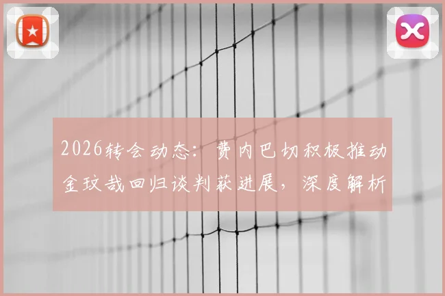 2026转会动态:费内巴切积极推动金玟哉回归谈判获进展,深度解析韩国国脚重返土超可能性与影响