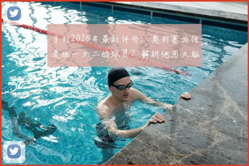 亨利2026年最新评价：奥利塞为何是独一无二的球员？解析他用大脑而非眼睛阅读比赛的核心能力