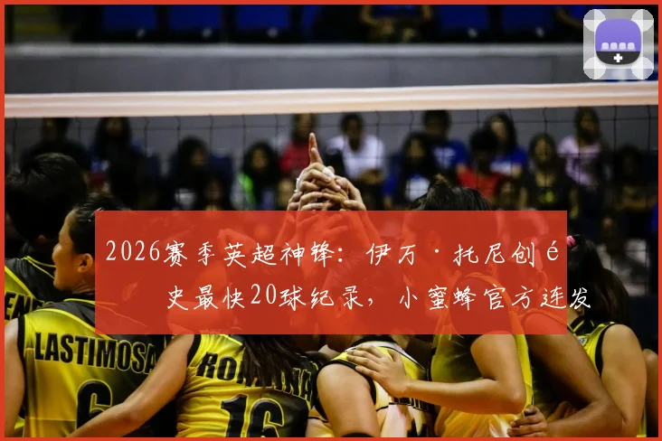 2026赛季英超神锋：伊万·托尼创队史最快20球纪录，小蜜蜂官方连发高清图集回顾，附其生涯进球数据全解析