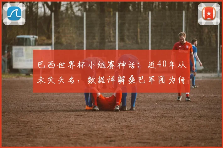 巴西世界杯小组赛神话：近40年从未失头名，数据详解桑巴军团为何总能小组第一出线（附2026年展望）