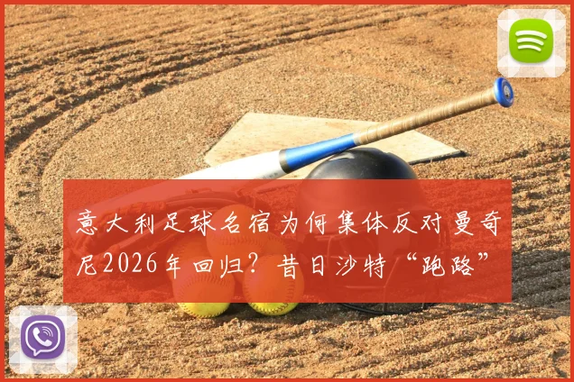 意大利足球名宿为何集体反对曼奇尼2026年回归？昔日沙特“跑路”风波再被提及，蓝衣军团信任危机分析