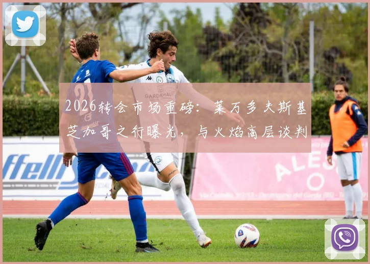2026转会市场重磅：莱万多夫斯基芝加哥之行曝光，与火焰高层谈判细节及加盟可能性深度分析