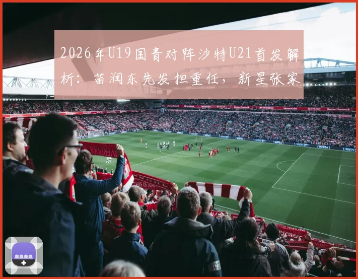 2026年U19国青对阵沙特U21首发解析：苗润东先发担重任，新星张家鸣能否扛旗？附最新比赛前瞻