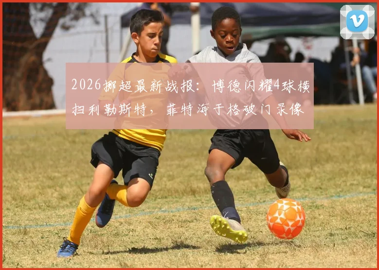 2026挪超最新战报:博德闪耀4球横扫利勒斯特,菲特海于格破门录像集锦,附积分榜实时排名