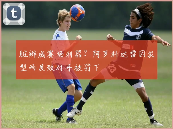 脏辫成赛场利器？阿罗科达雷因发型两度致对手被罚下