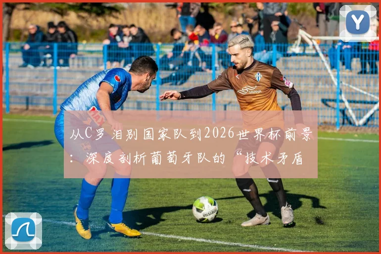 从C罗泪别国家队到2026世界杯前景：深度剖析葡萄牙队的“技术矛盾”与青训体系隐忧