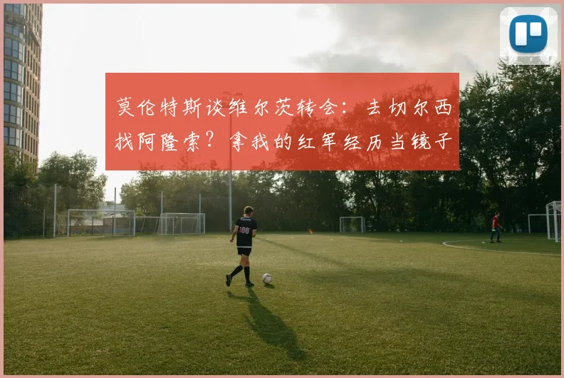 莫伦特斯谈维尔茨转会:去切尔西找阿隆索?拿我的红军经历当镜子,年轻球员怎么选路