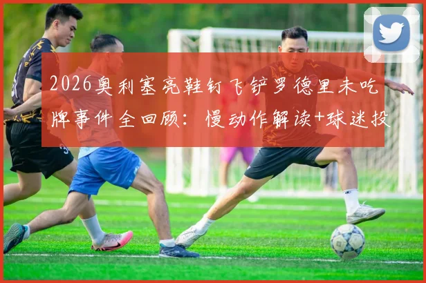 2026奥利塞亮鞋钉飞铲罗德里未吃牌事件全回顾：慢动作解读+球迷投票+业内争议观点汇总