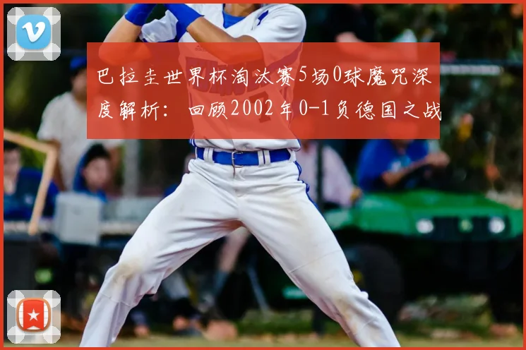 巴拉圭世界杯淘汰赛5场0球魔咒深度解析:回顾2002年0-1负德国之战,展望2026前景