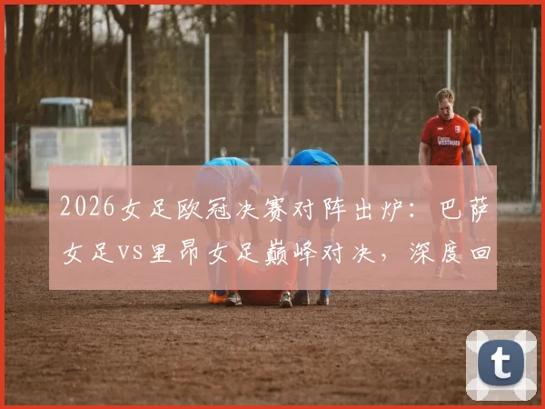 2026女足欧冠决赛对阵出炉：巴萨女足vs里昂女足巅峰对决，深度回顾拜仁、阿森纳止步四强原因与半决赛全解析