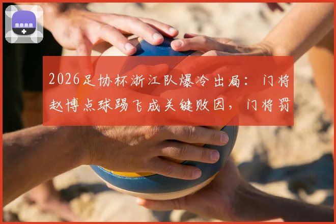 2026足协杯浙江队爆冷出局：门将赵博点球踢飞成关键败因，门将罚点球风险与规则深度探讨
