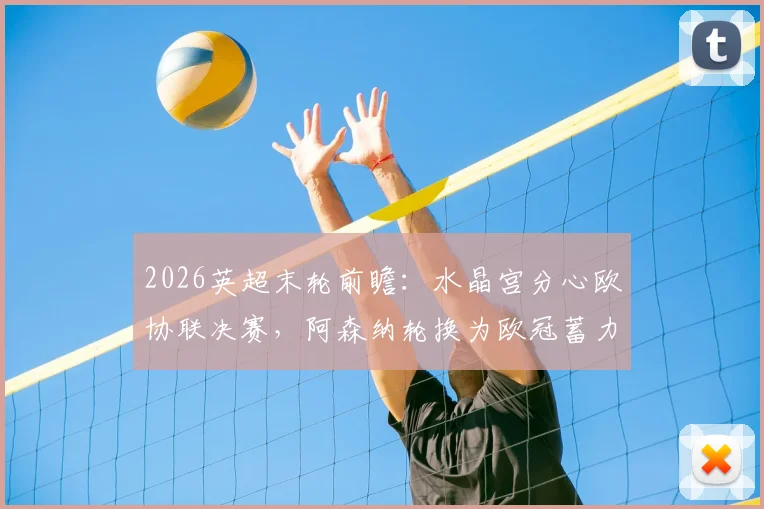 2026英超末轮前瞻：水晶宫分心欧协联决赛，阿森纳轮换为欧冠蓄力，战术与战意深度剖析