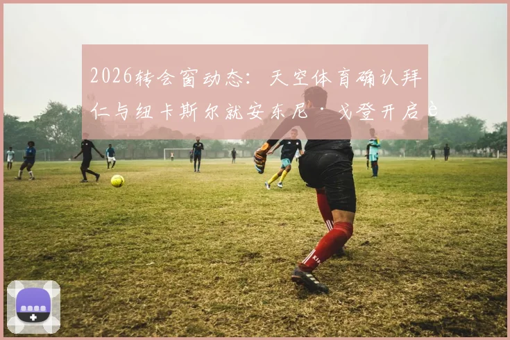 2026转会窗动态：天空体育确认拜仁与纽卡斯尔就安东尼·戈登开启谈判，转会费与交易方式深度探讨