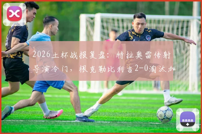 2026土杯战报复盘：特拉奥雷传射导演冷门，根克勒比利吉2-0淘汰加拉塔萨雷晋级解析