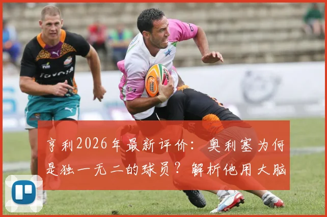 亨利2026年最新评价：奥利塞为何是独一无二的球员？解析他用大脑而非眼睛阅读比赛的核心能力