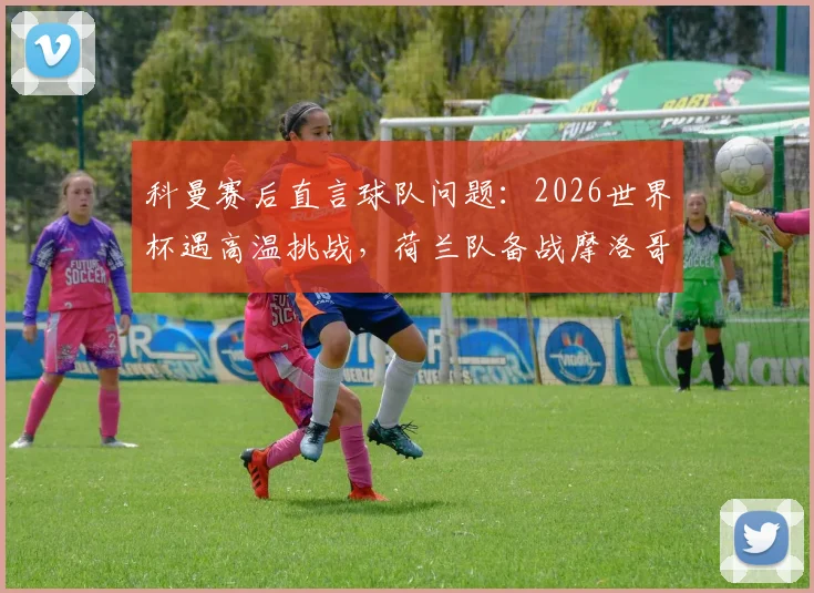 科曼赛后直言球队问题:2026世界杯遇高温挑战,荷兰队备战摩洛哥需调整状态与策略