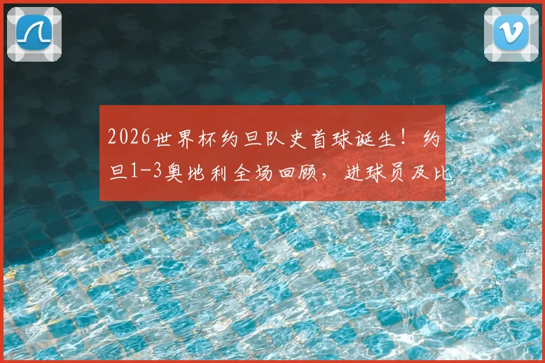 2026世界杯约旦队史首球诞生！约旦1-3奥地利全场回顾，进球员及比赛细节详解