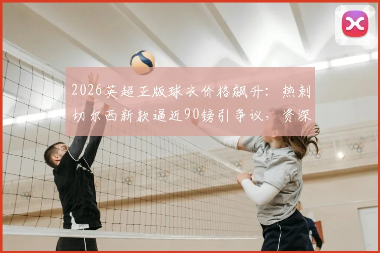 2026英超正版球衣价格飙升：热刺切尔西新款逼近90镑引争议，资深球迷教你如何精明选购