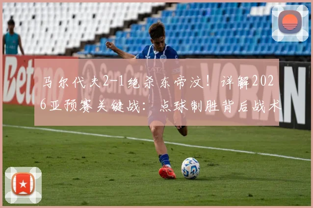 马尔代夫2-1绝杀东帝汶!详解2026亚预赛关键战:点球制胜背后战术解析