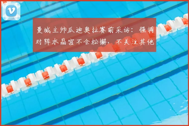 曼城主帅瓜迪奥拉赛前采访：强调对阵水晶宫不会松懈，不关注其他球队2026年赛果，解析英超争冠关键心态