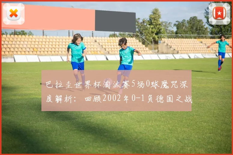 巴拉圭世界杯淘汰赛5场0球魔咒深度解析：回顾2002年0-1负德国之战，展望2026前景