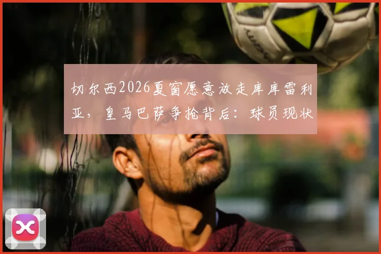 切尔西2026夏窗愿意放走库库雷利亚,皇马巴萨争抢背后:球员现状、替代可能及转会价格深度分析