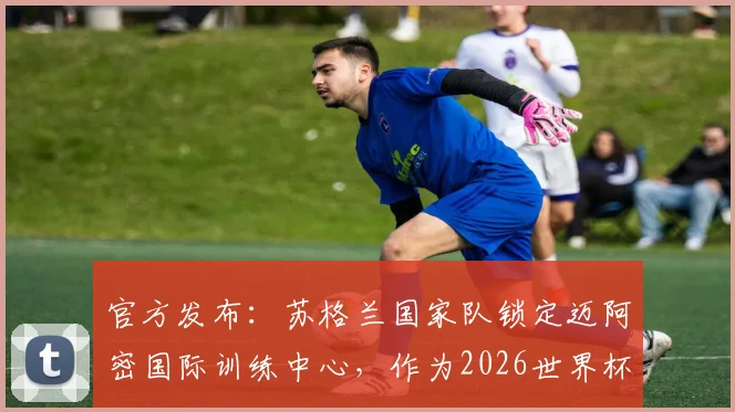 官方发布：苏格兰国家队锁定迈阿密国际训练中心，作为2026世界杯赛前备战核心基地，选址优势解析与后勤保障全览