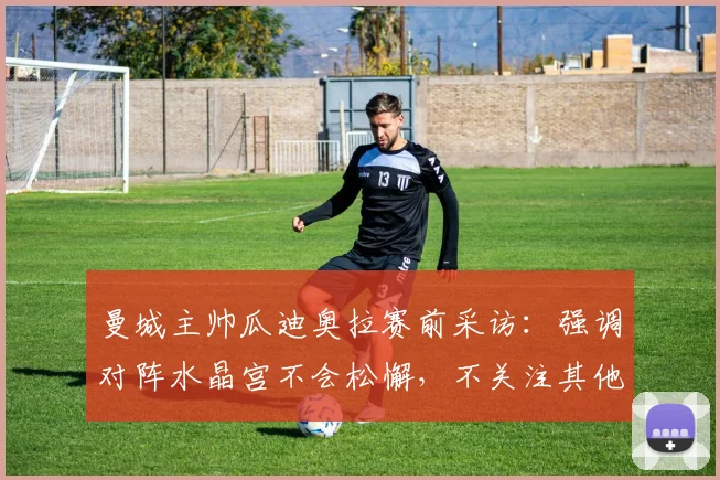 曼城主帅瓜迪奥拉赛前采访：强调对阵水晶宫不会松懈，不关注其他球队2026年赛果，解析英超争冠关键心态