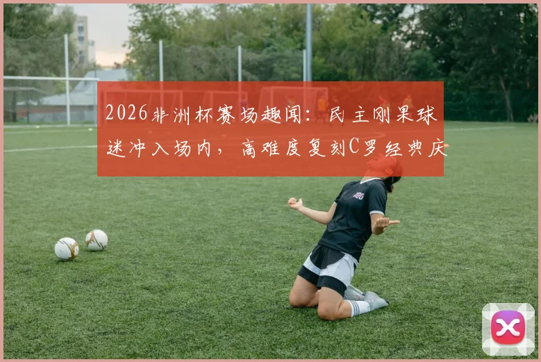 2026非洲杯赛场趣闻：民主刚果球迷冲入场内，高难度复刻C罗经典庆祝动作引全场爆笑