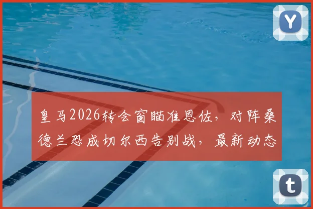 皇马2026转会窗瞄准恩佐，对阵桑德兰恐成切尔西告别战，最新动态与分析