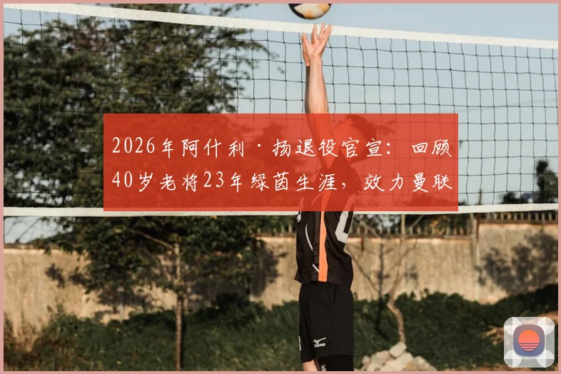 2026年阿什利·扬退役官宣：回顾40岁老将23年绿茵生涯，效力曼联_国米等豪门轨迹与未来展望