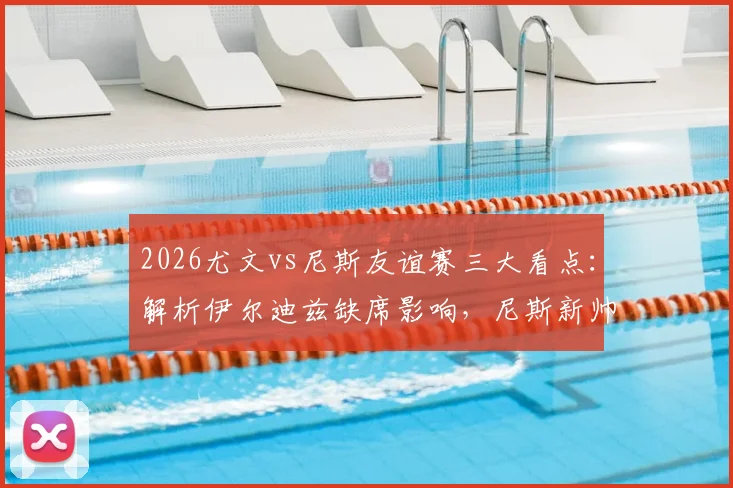 2026尤文vs尼斯友谊赛三大看点：解析伊尔迪兹缺席影响，尼斯新帅战术初探，归队球员状态观察