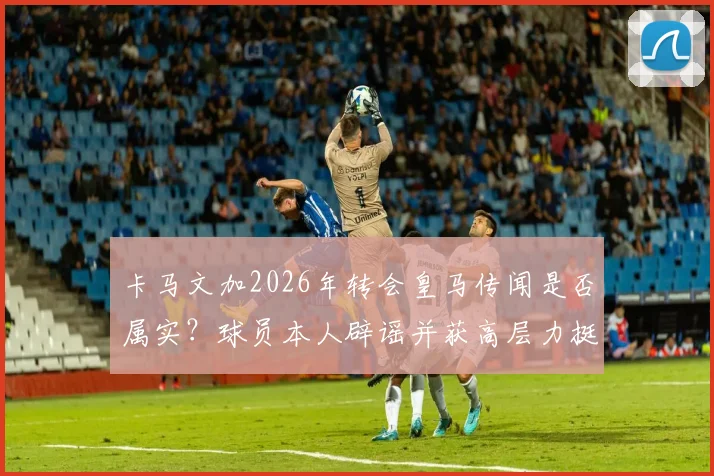 卡马文加2026年转会皇马传闻是否属实？球员本人辟谣并获高层力挺