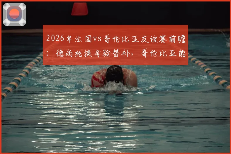 2026年法国vs哥伦比亚友谊赛前瞻：德尚轮换考验替补，哥伦比亚能否延续抗欧强势？