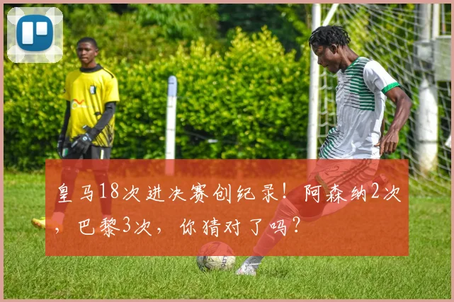 皇马18次进决赛创纪录！阿森纳2次，巴黎3次，你猜对了吗？