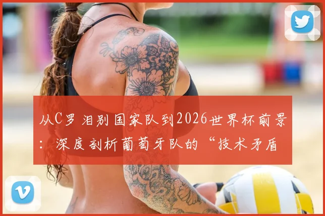 从C罗泪别国家队到2026世界杯前景：深度剖析葡萄牙队的“技术矛盾”与青训体系隐忧