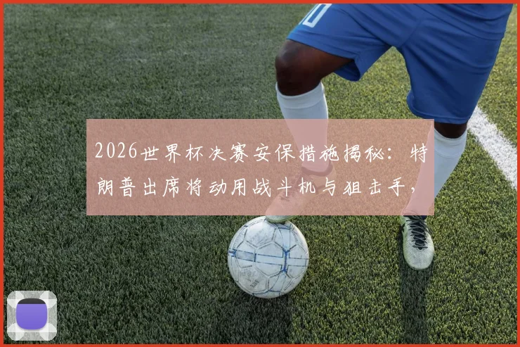 2026世界杯决赛安保措施揭秘：特朗普出席将动用战斗机与狙击手，顶级安保如何运作？
