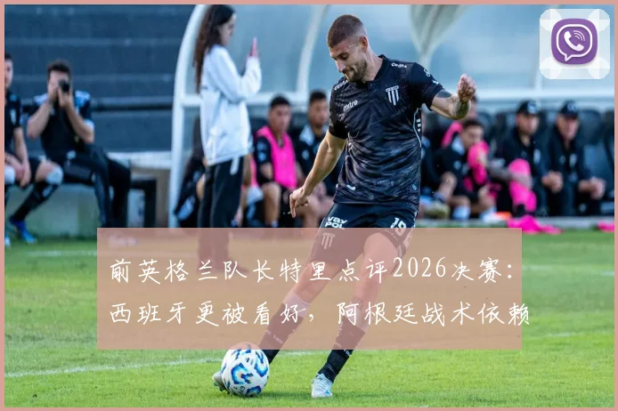 前英格兰队长特里点评2026决赛：西班牙更被看好，阿根廷战术依赖梅西成焦点