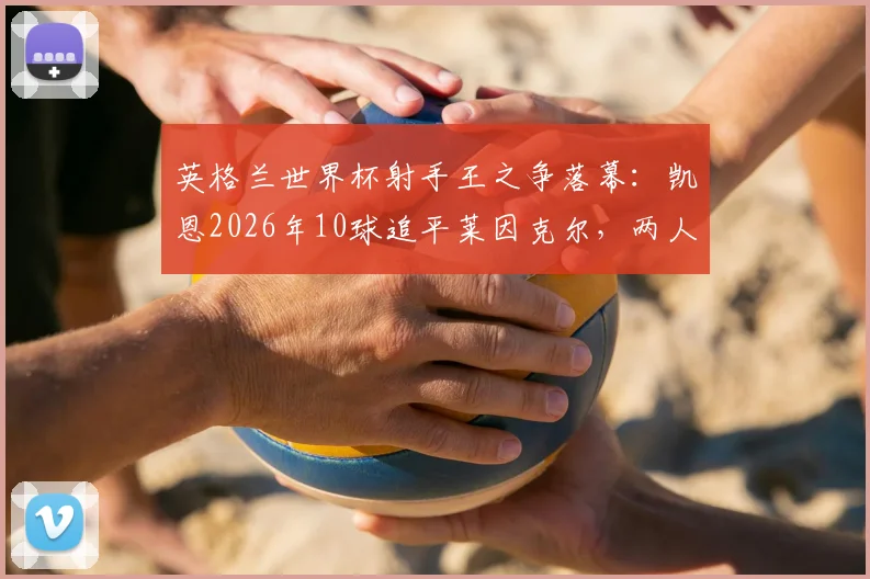 英格兰世界杯射手王之争落幕：凯恩2026年10球追平莱因克尔，两人数据深度对比与未来纪录展望