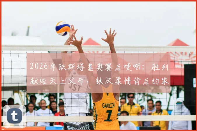 2026年欧斯塔基奥赛后哽咽：胜利献给天上父母，铁汉柔情背后的家庭力量与感人故事回顾