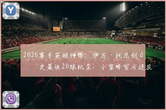 2026赛季英超神锋：伊万·托尼创队史最快20球纪录，小蜜蜂官方连发高清图集回顾，附其生涯进球数据全解析