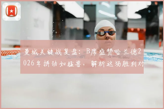 曼城关键战复盘：B席盛赞哈兰德2026年拼劲如猛兽，解析这场胜利对争冠的真正意义
