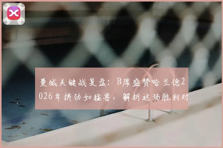 曼城关键战复盘:B席盛赞哈兰德2026年拼劲如猛兽,解析这场胜利对争冠的真正意义