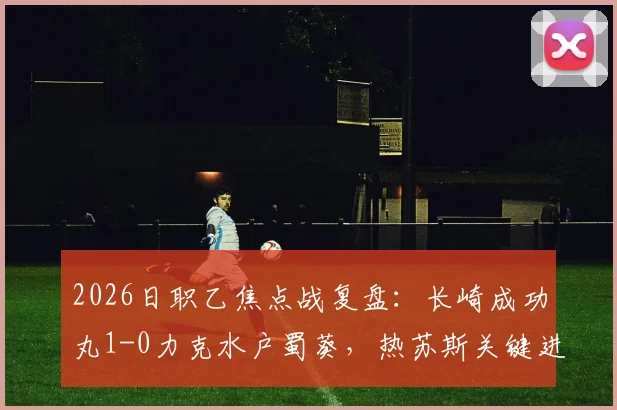 2026日职乙焦点战复盘:长崎成功丸1-0力克水户蜀葵,热苏斯关键进球价值千金
