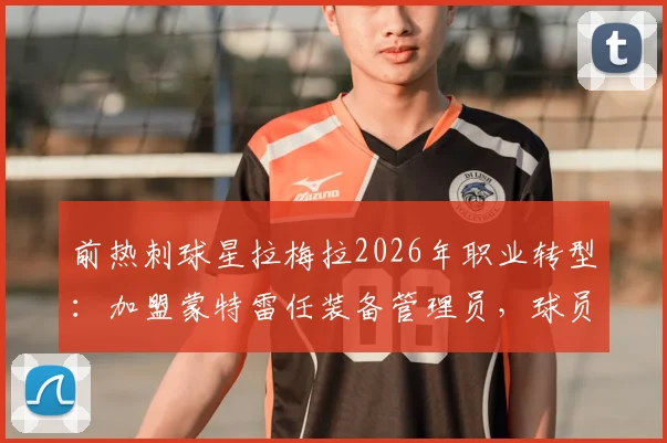 前热刺球星拉梅拉2026年职业转型：加盟蒙特雷任装备管理员，球员生涯后如何开启新篇章？