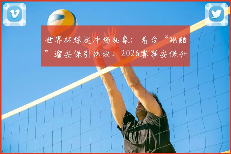 世界杯球迷冲场乱象：看台“跑酷”遛安保引热议，2026赛事安保升级已成焦点