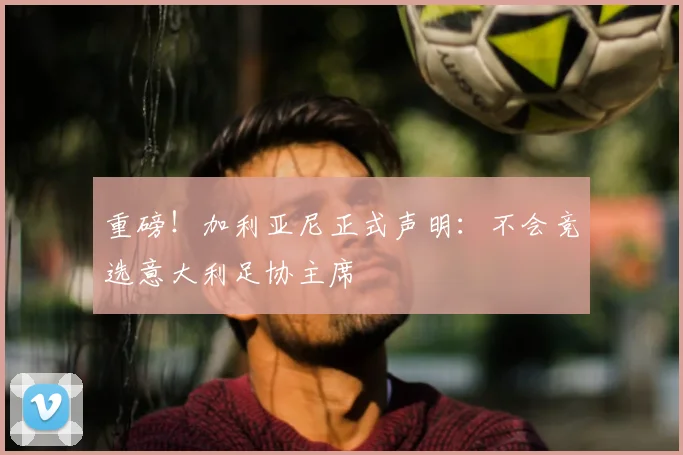 重磅！加利亚尼正式声明：不会竞选意大利足协主席