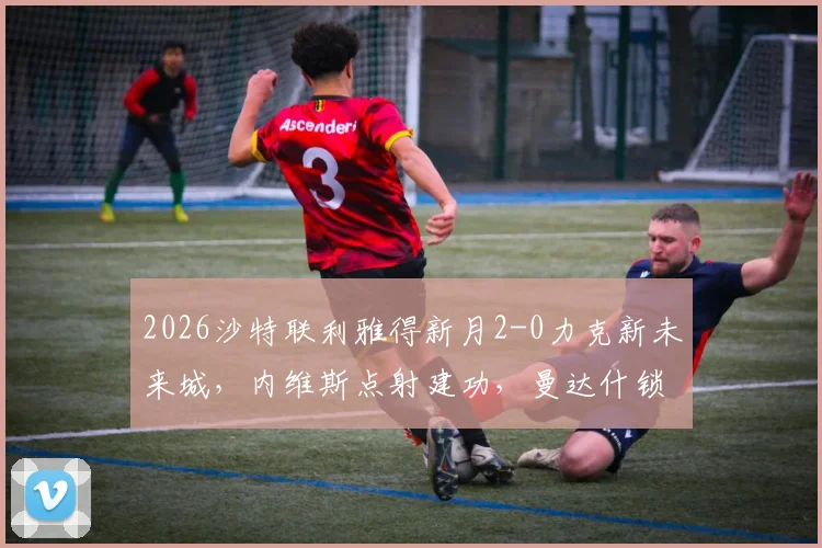2026沙特联利雅得新月2-0力克新未来城,内维斯点射建功,曼达什锁定胜局全程回顾