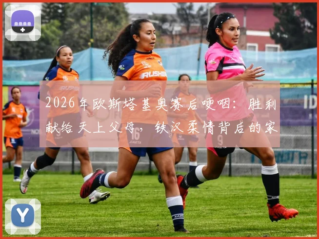 2026年欧斯塔基奥赛后哽咽：胜利献给天上父母，铁汉柔情背后的家庭力量与感人故事回顾