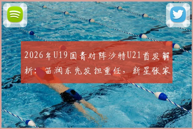 2026年U19国青对阵沙特U21首发解析：苗润东先发担重任，新星张家鸣能否扛旗？附最新比赛前瞻